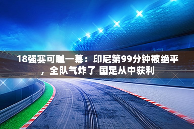 18强赛可耻一幕：印尼第99分钟被绝平，全队气炸了 国足从中获利