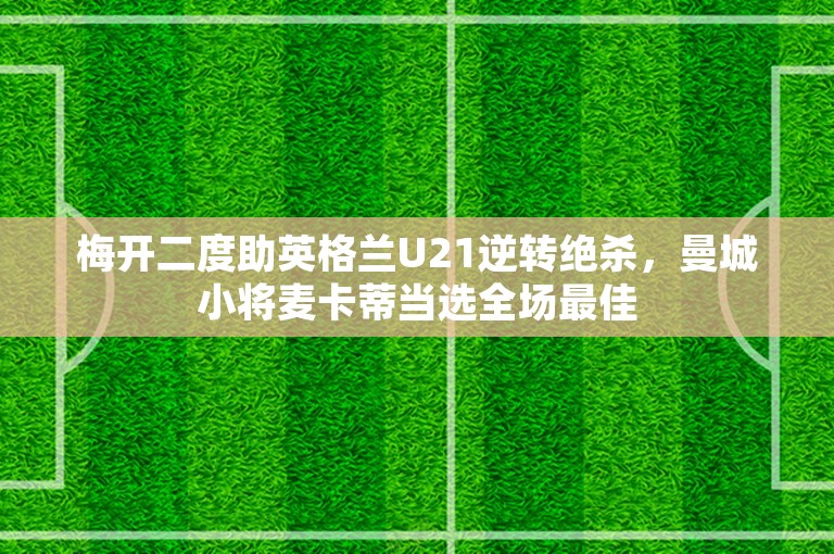 梅开二度助英格兰U21逆转绝杀，曼城小将麦卡蒂当选全场最佳