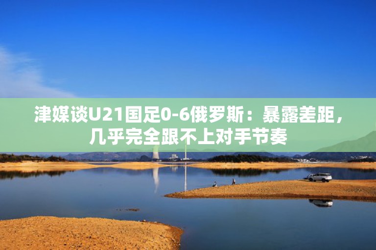 津媒谈U21国足0-6俄罗斯：暴露差距，几乎完全跟不上对手节奏