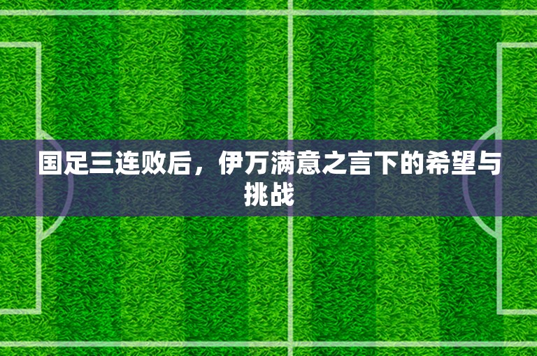 国足三连败后，伊万满意之言下的希望与挑战