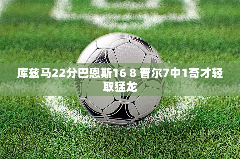 库兹马22分巴恩斯16 8 普尔7中1奇才轻取猛龙