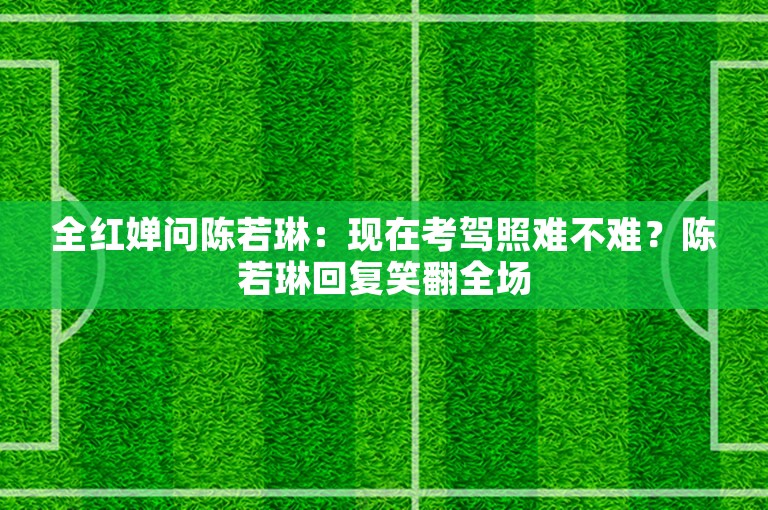 全红婵问陈若琳：现在考驾照难不难？陈若琳回复笑翻全场