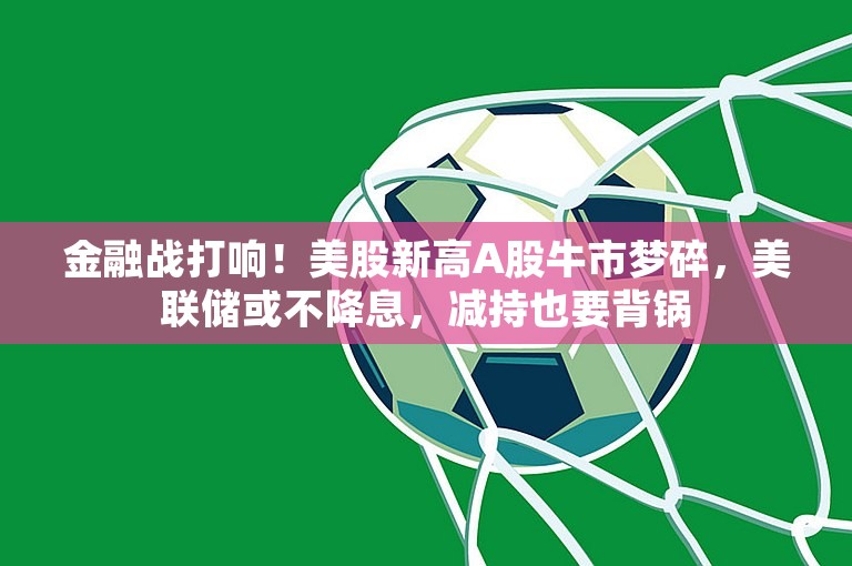 金融战打响！美股新高A股牛市梦碎，美联储或不降息，减持也要背锅