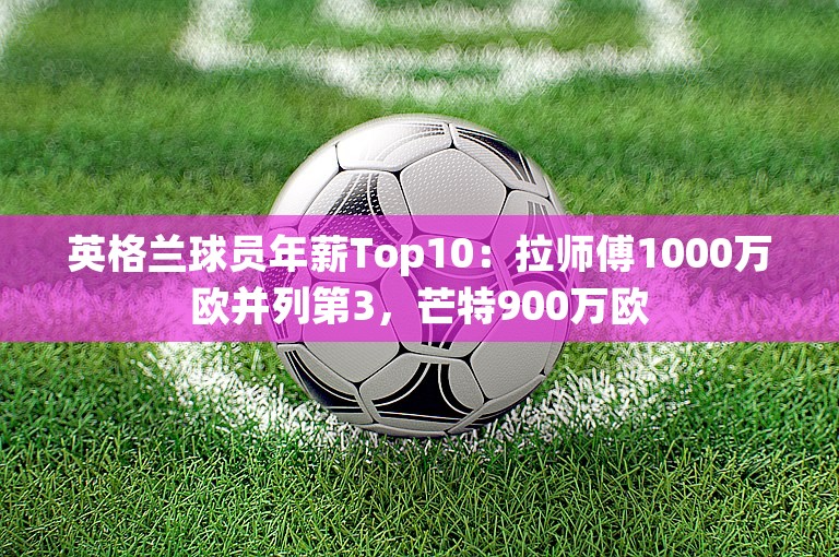 英格兰球员年薪Top10：拉师傅1000万欧并列第3，芒特900万欧