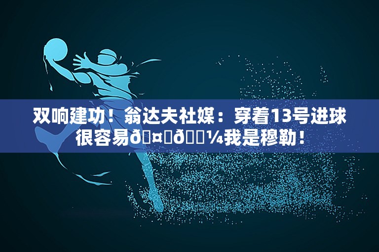 双响建功！翁达夫社媒：穿着13号进球很容易🤝🏼我是穆勒！