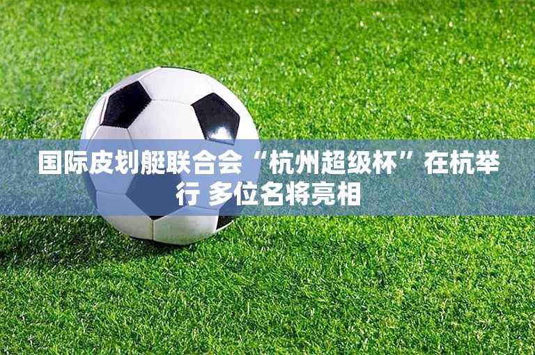 国际皮划艇联合会“杭州超级杯”在杭举行 多位名将亮相