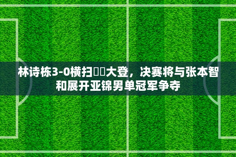 林诗栋3-0横扫篠塚大登，决赛将与张本智和展开亚锦男单冠军争夺