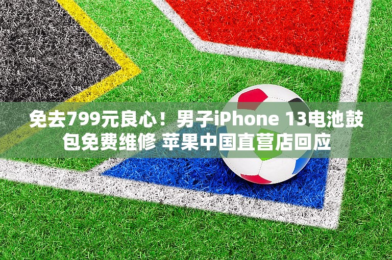 免去799元良心！男子iPhone 13电池鼓包免费维修 苹果中国直营店回应