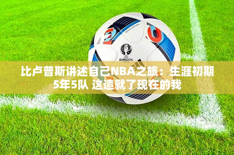 比卢普斯讲述自己NBA之旅：生涯初期5年5队 这造就了现在的我