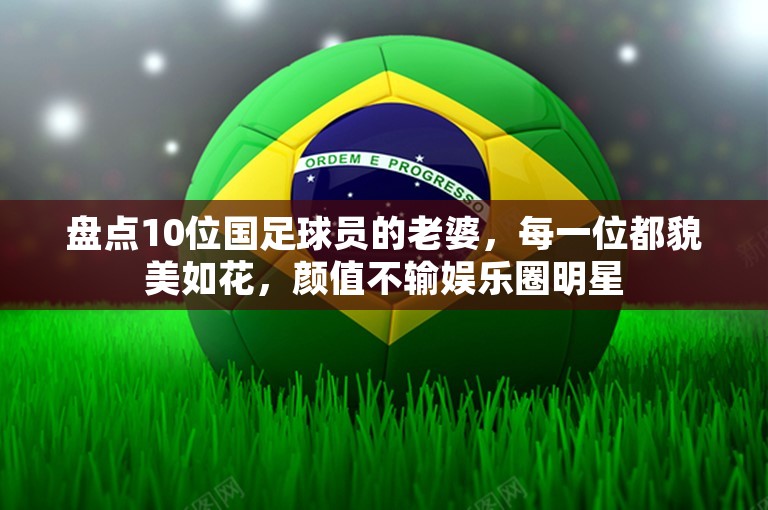 盘点10位国足球员的老婆，每一位都貌美如花，颜值不输娱乐圈明星