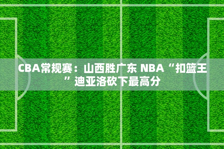 CBA常规赛：山西胜广东 NBA“扣篮王”迪亚洛砍下最高分