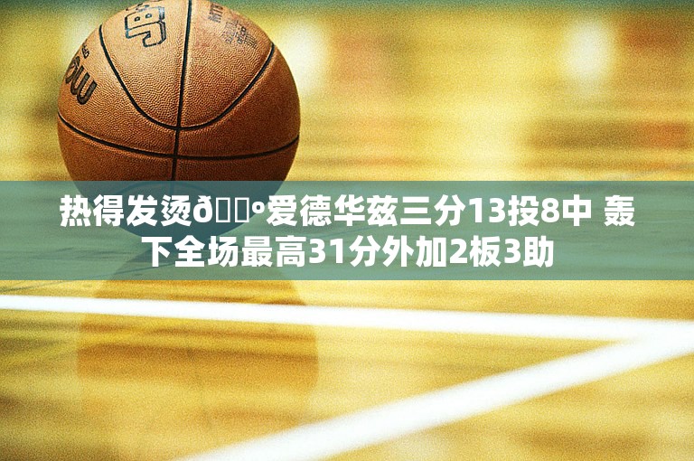 热得发烫🐺爱德华兹三分13投8中 轰下全场最高31分外加2板3助