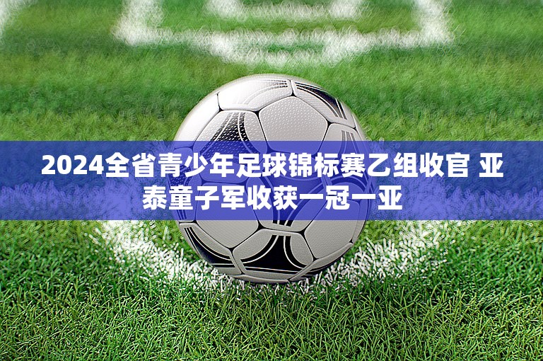 2024全省青少年足球锦标赛乙组收官 亚泰童子军收获一冠一亚