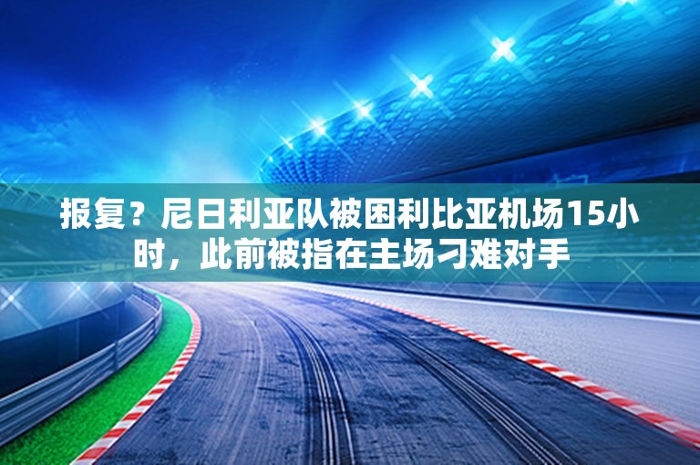 报复？尼日利亚队被困利比亚机场15小时，此前被指在主场刁难对手