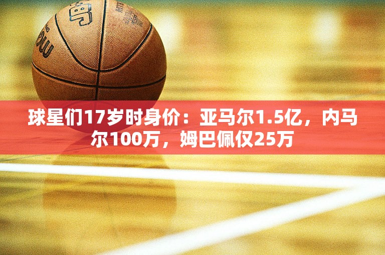 球星们17岁时身价：亚马尔1.5亿，内马尔100万，姆巴佩仅25万