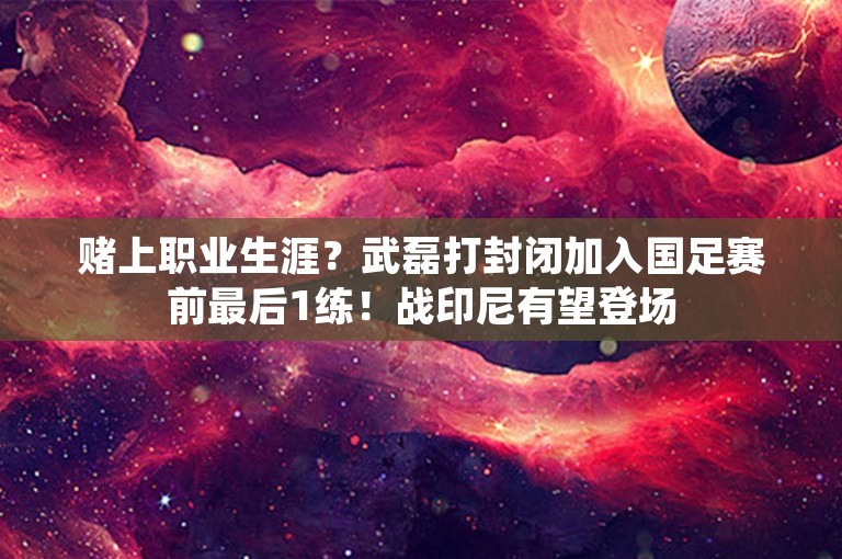 赌上职业生涯？武磊打封闭加入国足赛前最后1练！战印尼有望登场