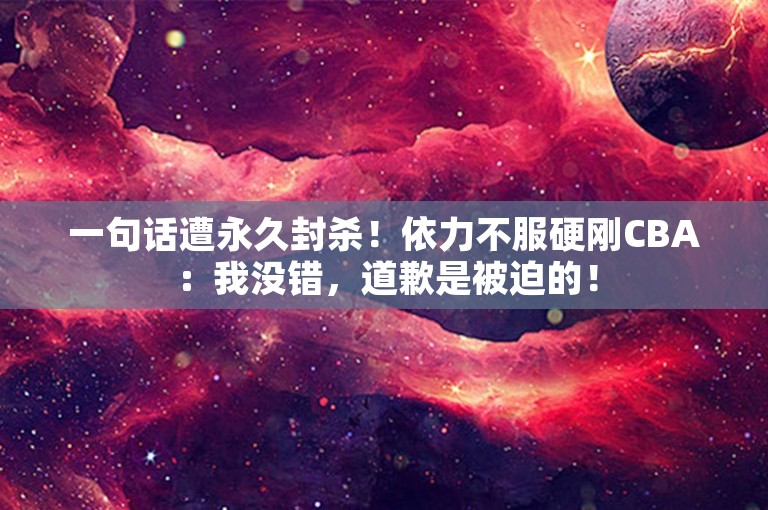 一句话遭永久封杀！依力不服硬刚CBA：我没错，道歉是被迫的！