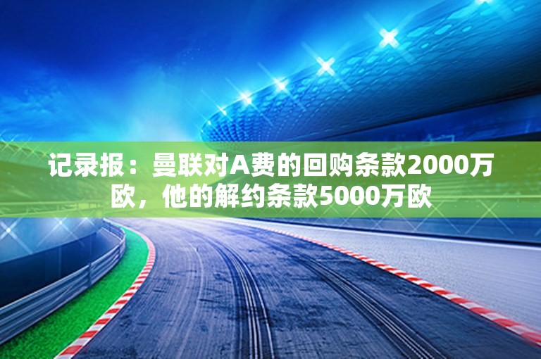 记录报：曼联对A费的回购条款2000万欧，他的解约条款5000万欧