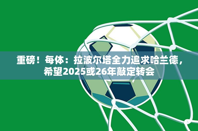 重磅！每体：拉波尔塔全力追求哈兰德，希望2025或26年敲定转会