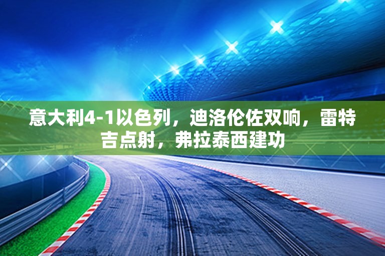 意大利4-1以色列，迪洛伦佐双响，雷特吉点射，弗拉泰西建功