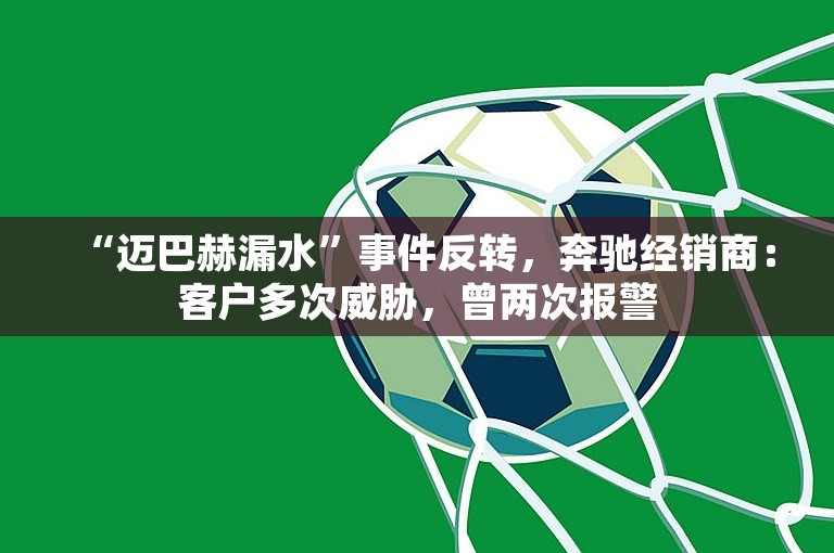 “迈巴赫漏水”事件反转，奔驰经销商：客户多次威胁，曾两次报警