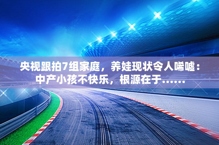 央视跟拍7组家庭，养娃现状令人唏嘘：中产小孩不快乐，根源在于......