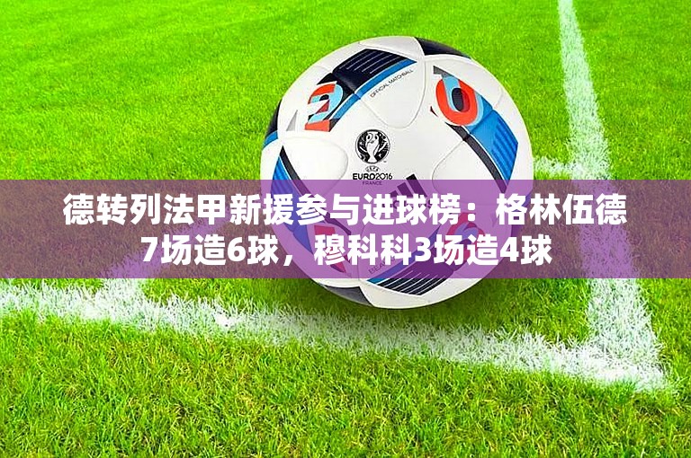 德转列法甲新援参与进球榜：格林伍德7场造6球，穆科科3场造4球