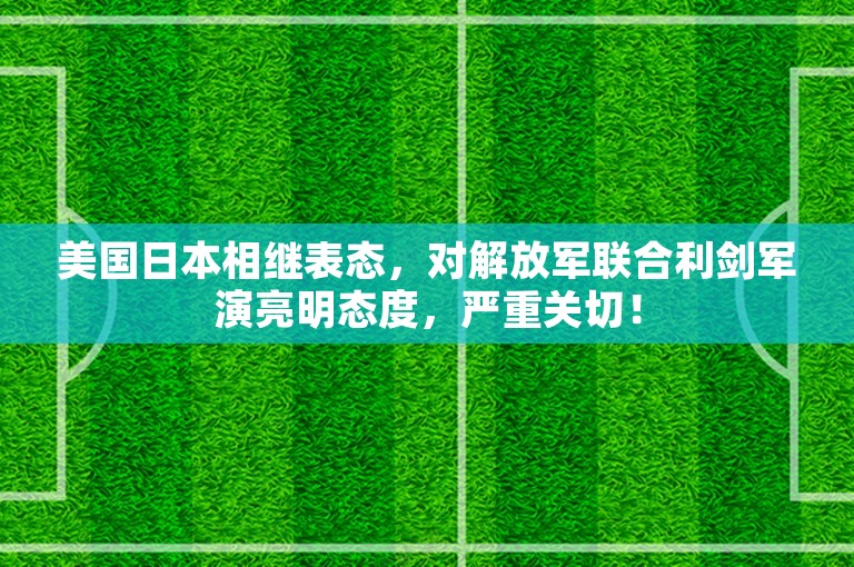 美国日本相继表态，对解放军联合利剑军演亮明态度，严重关切！