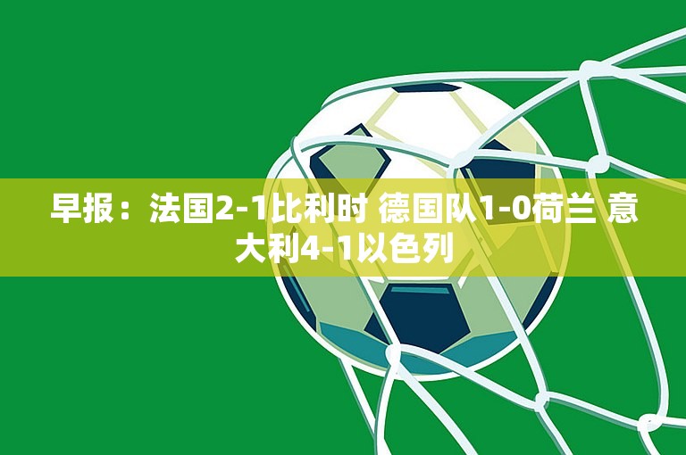 早报：法国2-1比利时 德国队1-0荷兰 意大利4-1以色列