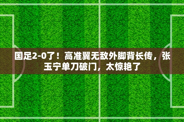 国足2-0了！高准翼无敌外脚背长传，张玉宁单刀破门，太惊艳了