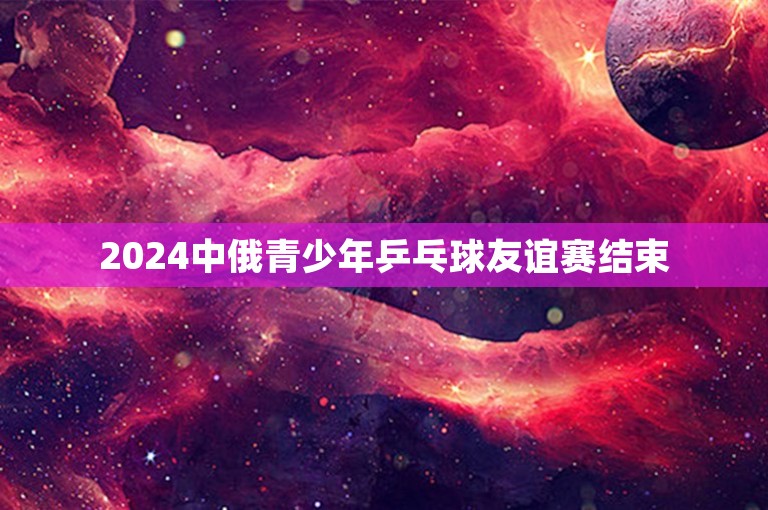 2024中俄青少年乒乓球友谊赛结束