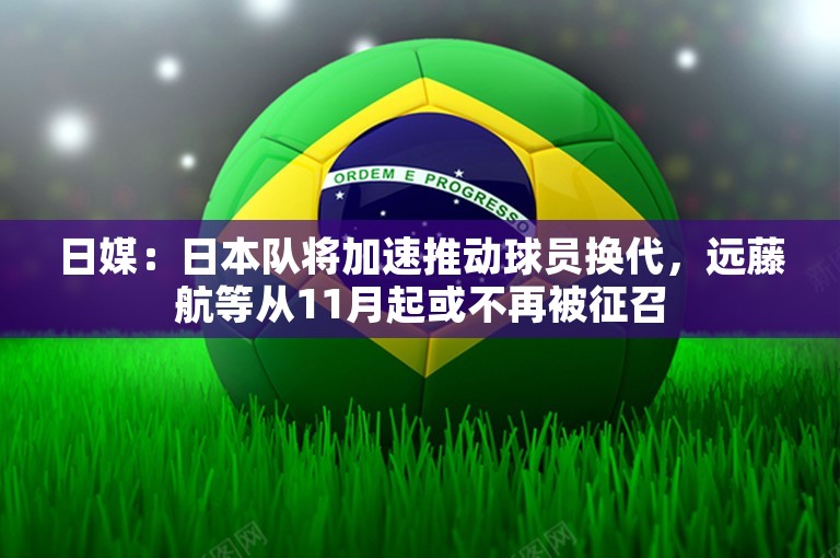 日媒：日本队将加速推动球员换代，远藤航等从11月起或不再被征召