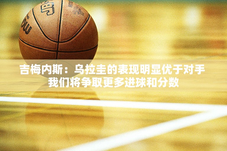 吉梅内斯：乌拉圭的表现明显优于对手 我们将争取更多进球和分数