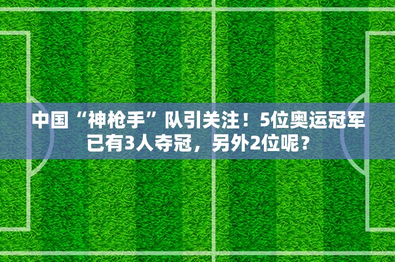 中国“神枪手”队引关注！5位奥运冠军已有3人夺冠，另外2位呢？