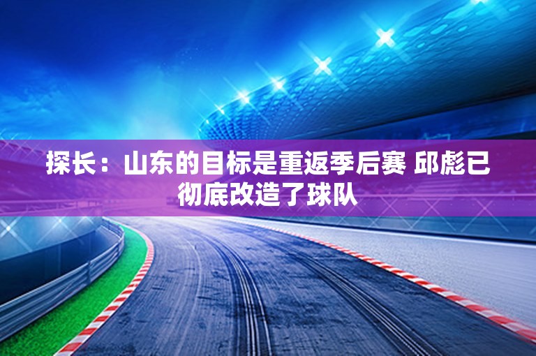 探长：山东的目标是重返季后赛 邱彪已彻底改造了球队