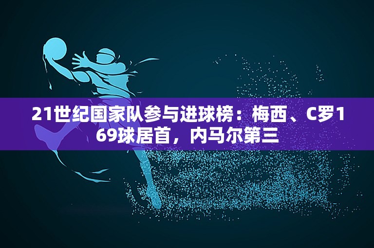 21世纪国家队参与进球榜：梅西、C罗169球居首，内马尔第三