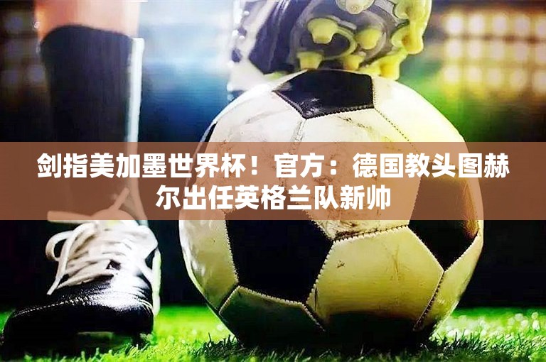 剑指美加墨世界杯！官方：德国教头图赫尔出任英格兰队新帅