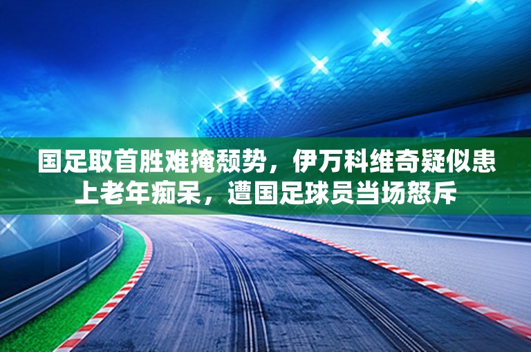 国足取首胜难掩颓势，伊万科维奇疑似患上老年痴呆，遭国足球员当场怒斥