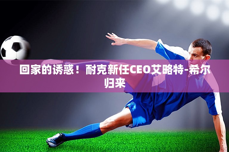 回家的诱惑！耐克新任CEO艾略特-希尔归来