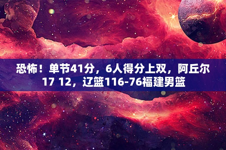 恐怖！单节41分，6人得分上双，阿丘尔17 12，辽篮116-76福建男篮