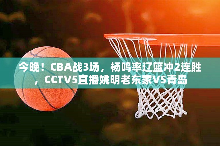 今晚！CBA战3场，杨鸣率辽篮冲2连胜，CCTV5直播姚明老东家VS青岛