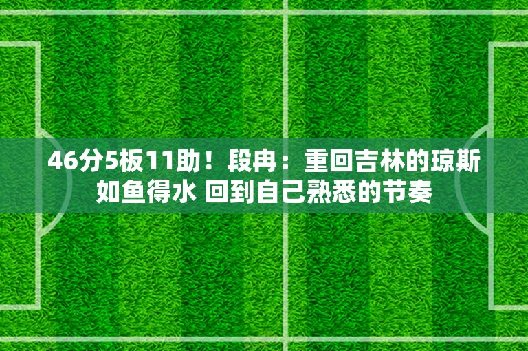 46分5板11助！段冉：重回吉林的琼斯如鱼得水 回到自己熟悉的节奏