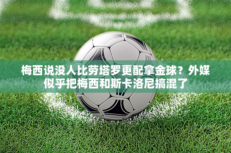 梅西说没人比劳塔罗更配拿金球？外媒似乎把梅西和斯卡洛尼搞混了