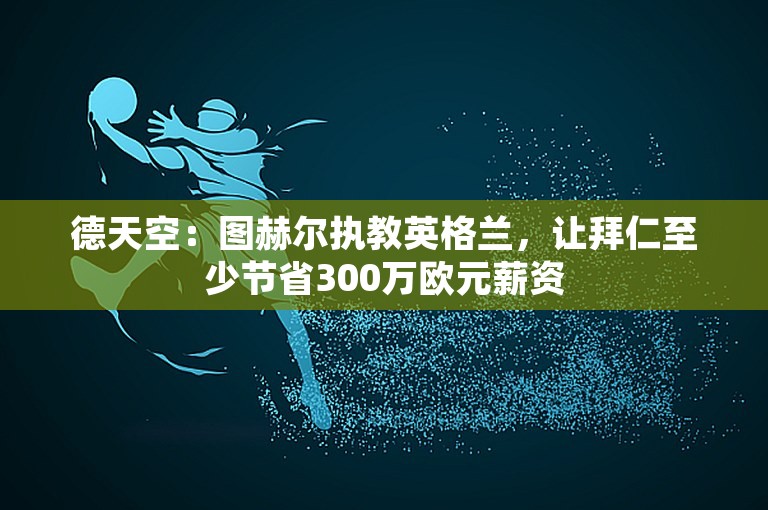 德天空：图赫尔执教英格兰，让拜仁至少节省300万欧元薪资