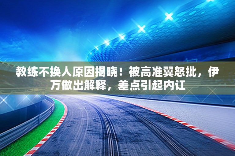 教练不换人原因揭晓！被高准翼怒批，伊万做出解释，差点引起内讧