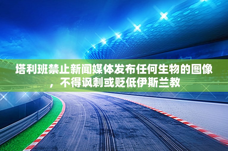 塔利班禁止新闻媒体发布任何生物的图像，不得讽刺或贬低伊斯兰教