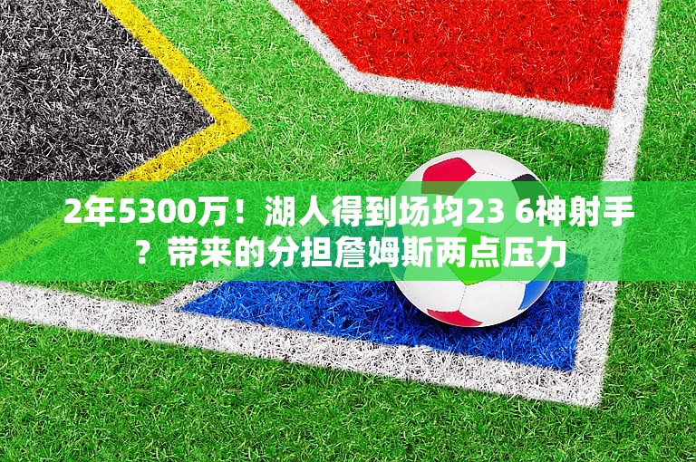 2年5300万！湖人得到场均23 6神射手？带来的分担詹姆斯两点压力