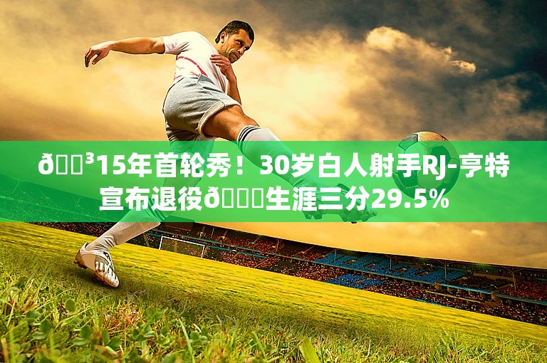 😳15年首轮秀！30岁白人射手RJ-亨特宣布退役🙃生涯三分29.5%