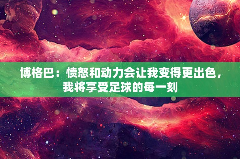 博格巴：愤怒和动力会让我变得更出色，我将享受足球的每一刻