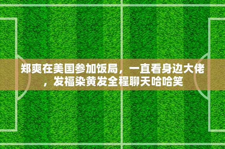 郑爽在美国参加饭局，一直看身边大佬，发福染黄发全程聊天哈哈笑